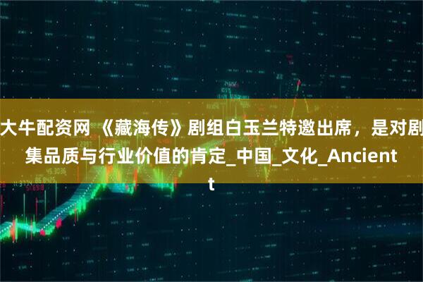 大牛配资网 《藏海传》剧组白玉兰特邀出席，是对剧集品质与行业价值的肯定_中国_文化_Ancient