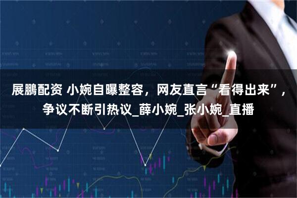 展鵬配资 小婉自曝整容，网友直言“看得出来”，争议不断引热议_薛小婉_张小婉_直播