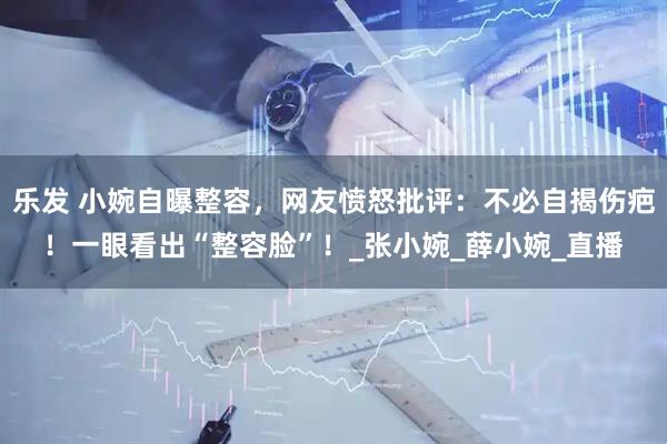 乐发 小婉自曝整容，网友愤怒批评：不必自揭伤疤！一眼看出“整容脸”！_张小婉_薛小婉_直播