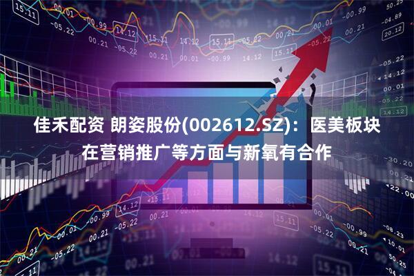 佳禾配资 朗姿股份(002612.SZ)：医美板块在营销推广等方面与新氧有合作