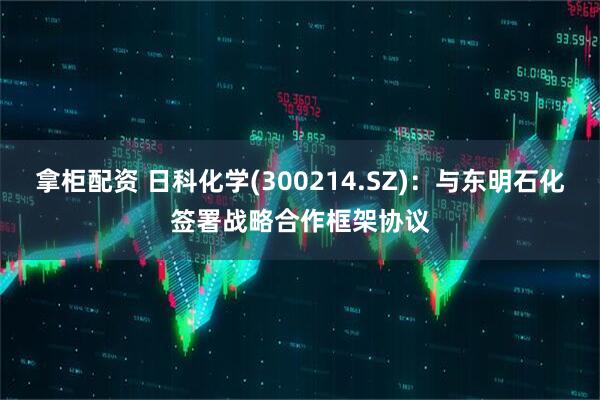 拿柜配资 日科化学(300214.SZ)：与东明石化签署战略合作框架协议