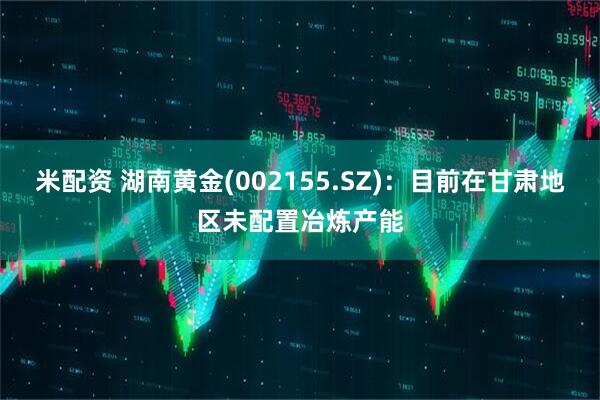米配资 湖南黄金(002155.SZ)：目前在甘肃地区未配置冶炼产能