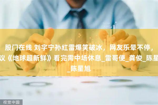 股门在线 刘宇宁孙红雷爆笑破冰，网友乐晕不停，建议《地球超新鲜》看完需中场休息_雷哥便_龚俊_陈星旭