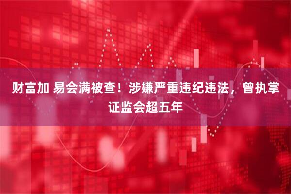 财富加 易会满被查！涉嫌严重违纪违法，曾执掌证监会超五年