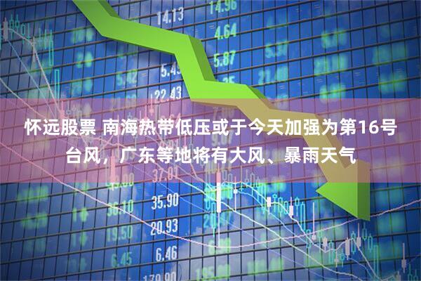 怀远股票 南海热带低压或于今天加强为第16号台风，广东等地将有大风、暴雨天气