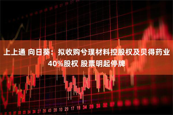 上上通 向日葵：拟收购兮璞材料控股权及贝得药业40%股权 股票明起停牌