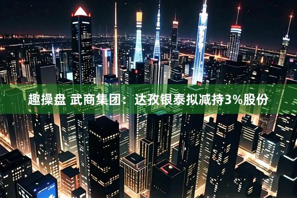 趣操盘 武商集团：达孜银泰拟减持3%股份