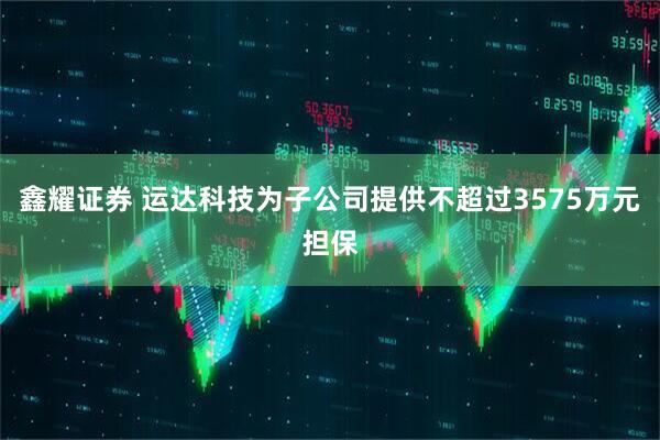 鑫耀证券 运达科技为子公司提供不超过3575万元担保