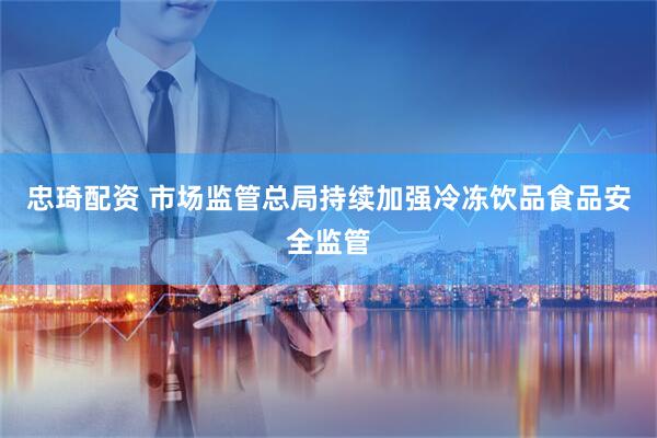忠琦配资 市场监管总局持续加强冷冻饮品食品安全监管