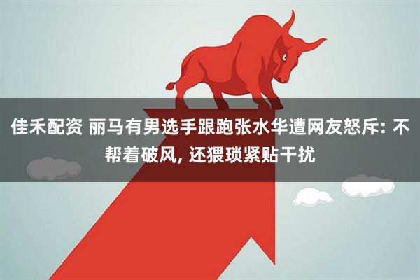 佳禾配资 丽马有男选手跟跑张水华遭网友怒斥: 不帮着破风, 还猥琐紧贴干扰
